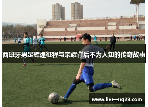 西班牙男足辉煌征程与荣耀背后不为人知的传奇故事