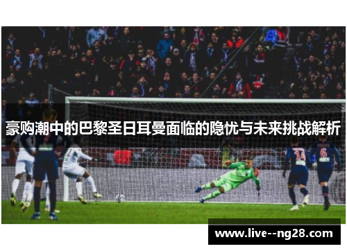 豪购潮中的巴黎圣日耳曼面临的隐忧与未来挑战解析 豪购潮中的巴黎圣日耳曼面临的隐忧与未来挑战解析