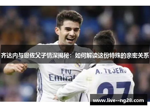 齐达内与恩佐父子情深揭秘：如何解读这份特殊的亲密关系