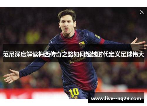 范尼深度解读梅西传奇之路如何超越时代定义足球伟大