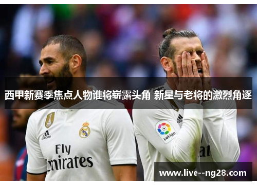 西甲新赛季焦点人物谁将崭露头角 新星与老将的激烈角逐 西甲新赛季焦点人物谁将崭露头角 新星与老将的激烈角逐
