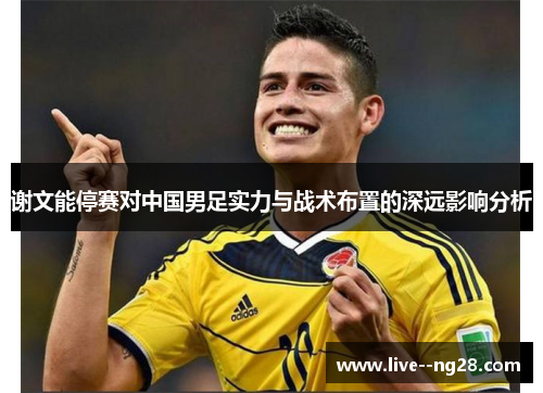 谢文能停赛对中国男足实力与战术布置的深远影响分析 谢文能停赛对中国男足实力与战术布置的深远影响分析