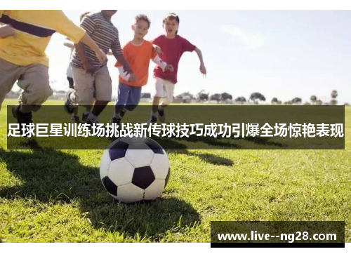 足球巨星训练场挑战新传球技巧成功引爆全场惊艳表现