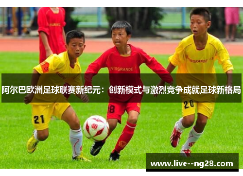 阿尔巴欧洲足球联赛新纪元：创新模式与激烈竞争成就足球新格局