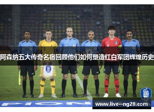 阿森纳五大传奇名宿回顾他们如何塑造红白军团辉煌历史