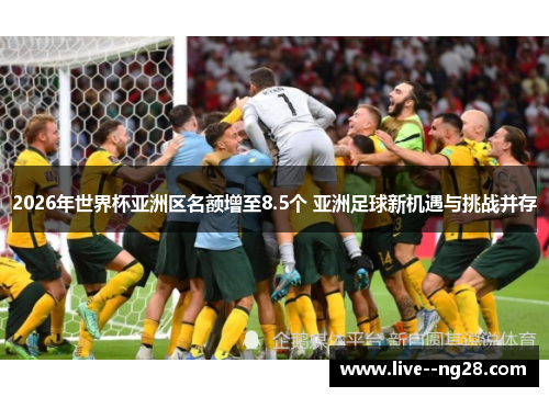 2026年世界杯亚洲区名额增至8.5个 亚洲足球新机遇与挑战并存