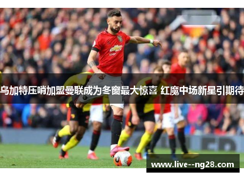 乌加特压哨加盟曼联成为冬窗最大惊喜 红魔中场新星引期待 乌加特压哨加盟曼联成为冬窗最大惊喜 红魔中场新星引期待