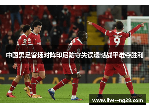 中国男足客场对阵印尼防守失误遗憾战平难夺胜利