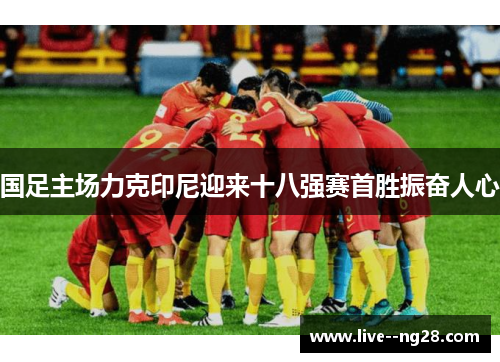 国足主场力克印尼迎来十八强赛首胜振奋人心