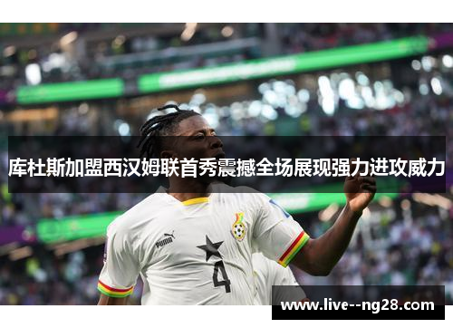 库杜斯加盟西汉姆联首秀震撼全场展现强力进攻威力