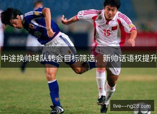 中途换帅球队转会目标筛选，新帅话语权提升